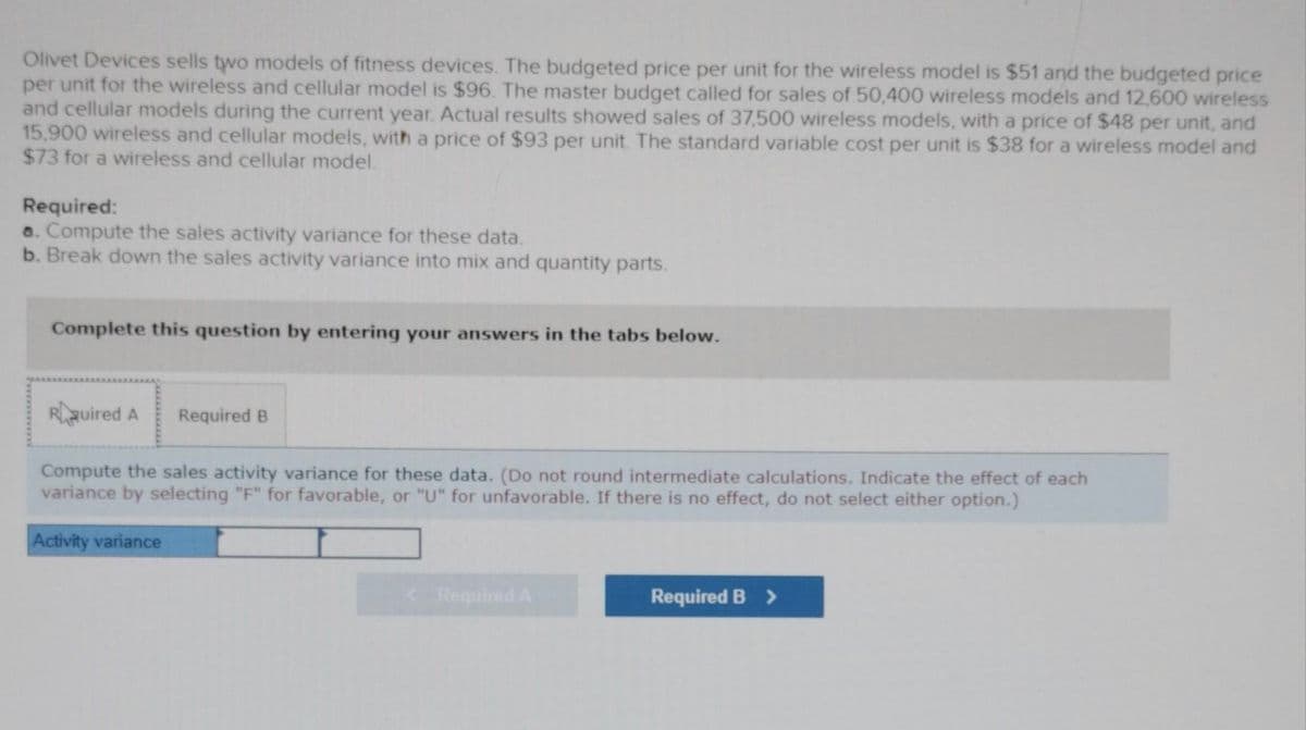 Olivet Devices sells two models of fitness devices. The budgeted price per unit for the wireless model is $51 and the budgeted price
per unit for the wireless and cellular model is $96. The master budget called for sales of 50,400 wireless models and 12,600 wireless
and cellular models during the current year. Actual results showed sales of 37,500 wireless models, with a price of $48 per unit, and
15,900 wireless and cellular models, with a price of $93 per unit. The standard variable cost per unit is $38 for a wireless model and
$73 for a wireless and cellular model.
Required:
a. Compute the sales activity variance for these data.
b. Break down the sales activity variance into mix and quantity parts.
Complete this question by entering your answers in the tabs below.
Rquired A Required B
Compute the sales activity variance for these data. (Do not round intermediate calculations. Indicate the effect of each
variance by selecting "F" for favorable, or "U" for unfavorable. If there is no effect, do not select either option.)
Activity variance
< Required A
Required B >