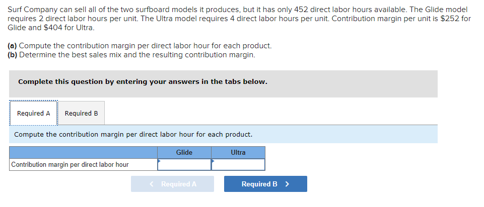 Surf Company can sell all of the two surfboard models it produces, but it has only 452 direct labor hours available. The Glide model
requires 2 direct labor hours per unit. The Ultra model requires 4 direct labor hours per unit. Contribution margin per unit is $252 for
Glide and $404 for Ultra.
(a) Compute the contribution margin per direct labor hour for each product.
(b) Determine the best sales mix and the resulting contribution margin.
Complete this question by entering your answers in the tabs below.
Required A Required B
Compute the contribution margin per direct labor hour for each product.
Contribution margin per direct labor hour
Glide
< Required A
Ultra
Required B >