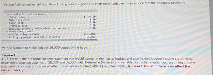 Vernon Publications established the following standard price and costs for a hardcover picture book that the company produces.
Standard price and variable costs
Sales price.
Materials cost
Labor cost
Overhead cost
Selling, general, and administrative costs
Planned fixed costs
Manufacturing overhead
Selling, general, and administrative
$ 37.00
8.90
4.20
6.20
6.90
$133,000
51,000
Vernon planned to make and sell 36,000 copies of the book
Required:
a.-d. Prepare the pro forma income statement that would appear in the master budget and also flexible budget income statements,
assuming production volumes of 35,000 and 37,000 units. Determine the sales and variable cost volume variances, assuming volume
is actually 37,000 units. Indicate whether the variances are favorable (F) or unfavorable (U). (Select "None" if there is no effect (i.e..
zero variance).)