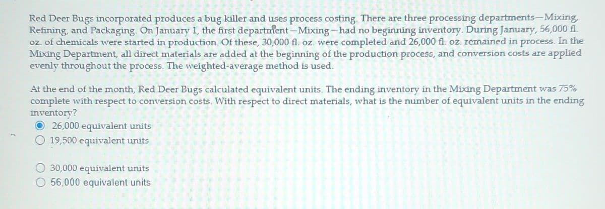 Red Deer Bugs incorporated produces a bug killer and uses process costing. There are three processing departments-Mixing,
Refining, and Packaging. On January 1, the first department - Mixing-had no beginning inventory. During January, 56,000 fl.
oz. of chemicals were started in production. Of these, 30,000 fl. oz. were completed and 26,000 fl. oz. remained in process. In the
Mixing Department, all direct materials are added at the beginning of the production process, and conversion costs are applied
evenly throughout the process. The weighted-average method is used.
At the end of the month, Red Deer Bugs calculated equivalent units. The ending inventory in the Mixing Department was 75%
complete with respect to conversion costs. With respect to direct materials, what is the number of equivalent units in the ending
inventory?
26,000 equivalent units
19,500 equivalent units
30,000 equivalent units
56,000 equivalent units