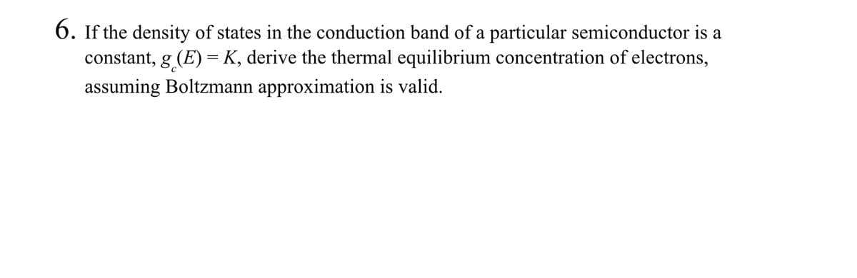 6. If the density of states in the conduction band of a particular semiconductor is a
constant, g (E) = K, derive the thermal equilibrium concentration of electrons,
assuming Boltzmann approximation is valid.