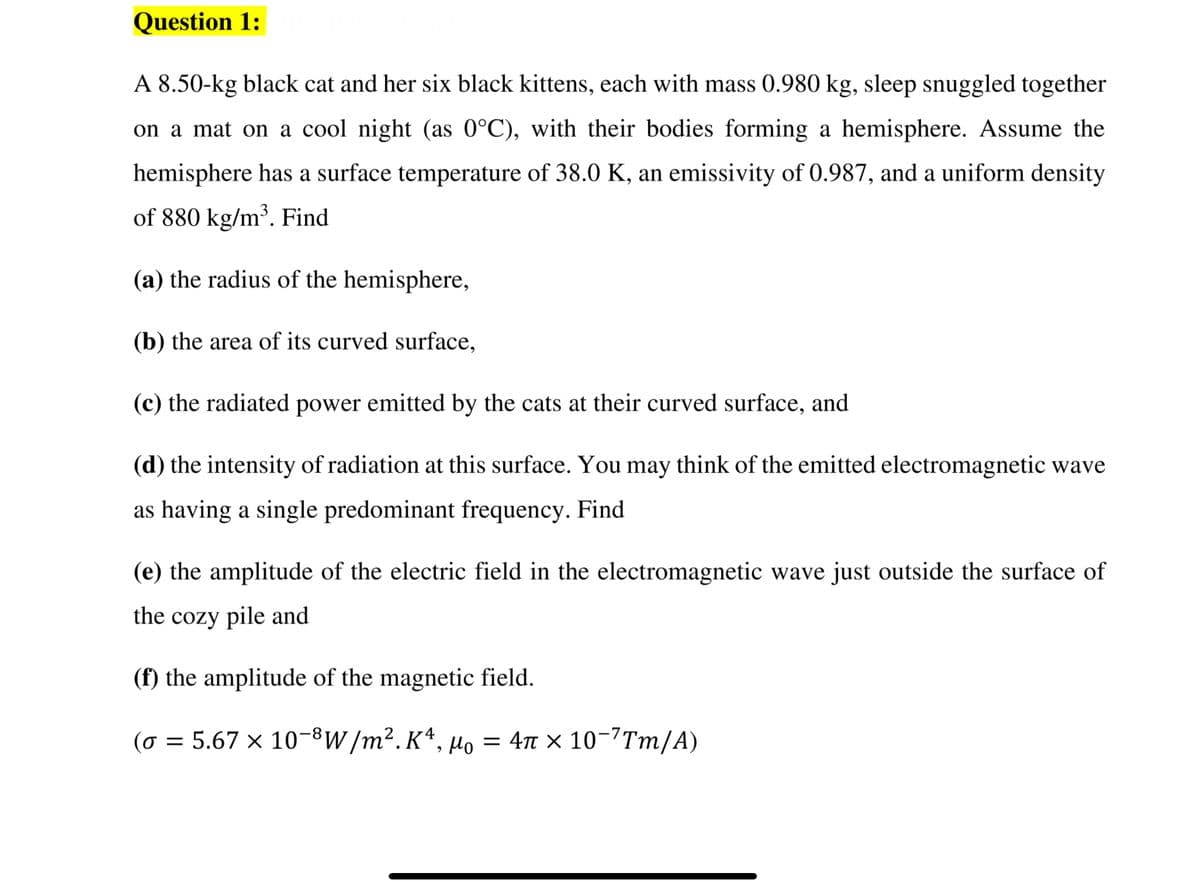 Question 1:
A 8.50-kg black cat and her six black kittens, each with mass 0.980 kg, sleep snuggled together
on a mat on a cool night (as 0°C), with their bodies forming a hemisphere. Assume the
hemisphere has a surface temperature of 38.0 K, an emissivity of 0.987, and a uniform density
of 880 kg/m³. Find
(a) the radius of the hemisphere,
(b) the area of its curved surface,
(c) the radiated power emitted by the cats at their curved surface, and
(d) the intensity of radiation at this surface. You may think of the emitted electromagnetic wave
as having a single predominant frequency. Find
(e) the amplitude of the electric field in the electromagnetic wave just outside the surface of
the cozy pile and
(f) the amplitude of the magnetic field.
(o = 5.67 × 10-8W/m2.K*, Mo = 4n × 10-7Tm/A)