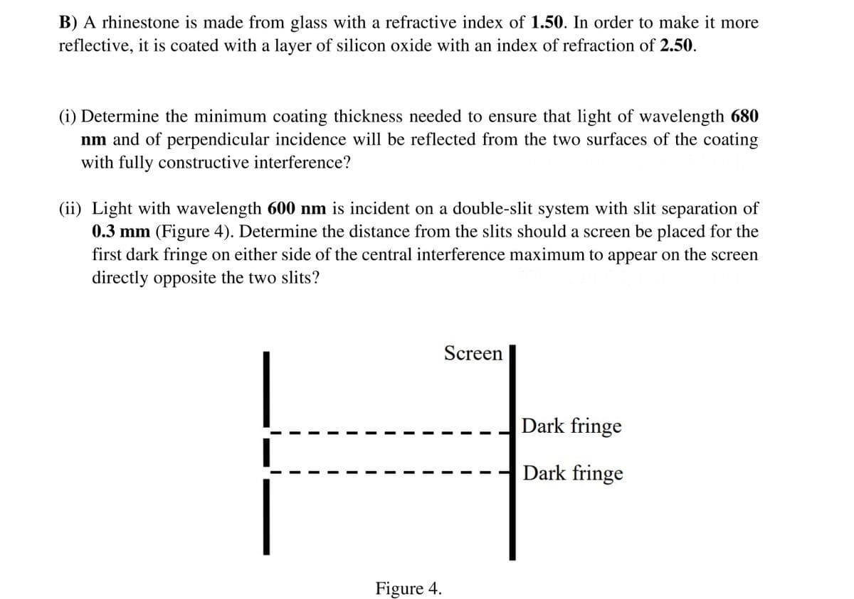 B) A rhinestone is made from glass with a refractive index of 1.50. In order to make it more
reflective, it is coated with a layer of silicon oxide with an index of refraction of 2.50.
(i) Determine the minimum coating thickness needed to ensure that light of wavelength 680
nm and of perpendicular incidence will be reflected from the two surfaces of the coating
with fully constructive interference?
(ii) Light with wavelength 600 nm is incident on a double-slit system with slit separation of
0.3 mm (Figure 4). Determine the distance from the slits should a screen be placed for the
first dark fringe on either side of the central interference maximum to appear on the screen
directly opposite the two slits?
I
Figure 4.
Screen
Dark fringe
Dark fringe