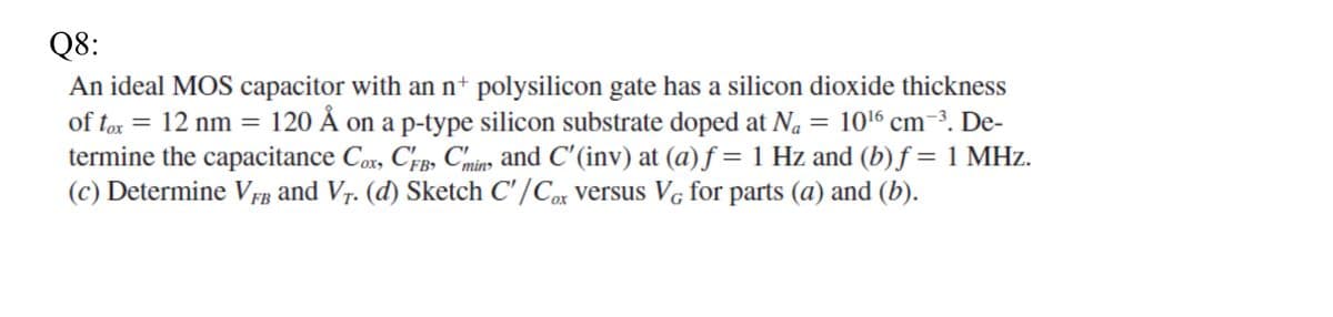 Q8:
An ideal MOS capacitor with an n+ polysilicon gate has a silicon dioxide thickness
of tox = 12 nm = 120 Å on a p-type silicon substrate doped at N₁ = 10¹6 cm-³. De-
termine the capacitance Cox, CFB, Cmins and C'(inv) at (a) f = 1 Hz and (b) f = 1 MHz.
(c) Determine VFB and V₁. (d) Sketch C'/Cox versus VG for parts (a) and (b).