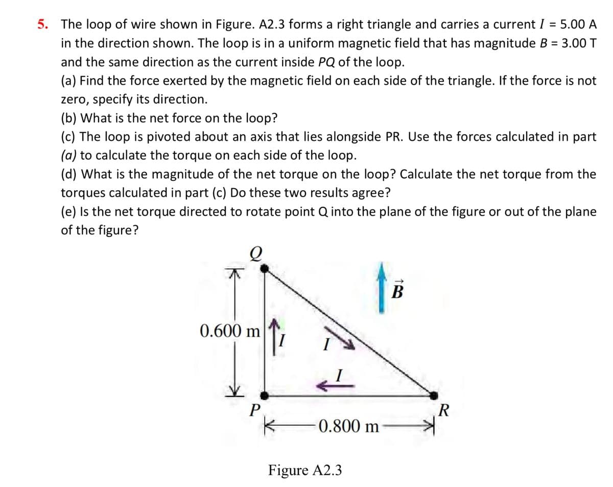 5. The loop of wire shown in Figure. A2.3 forms a right triangle and carries a current I = 5.00 A
in the direction shown. The loop is in a uniform magnetic field that has magnitude B = 3.00 T
and the same direction as the current inside PQ of the loop.
(a) Find the force exerted by the magnetic field on each side of the triangle. If the force is not
zero, specify its direction.
(b) What is the net force on the loop?
(c) The loop is pivoted about an axis that lies alongside PR. Use the forces calculated in part
(a) to calculate the torque on each side of the loop.
(d) What is the magnitude of the net torque on the loop? Calculate the net torque from the
torques calculated in part (c) Do these two results agree?
(e) Is the net torque directed to rotate point Q into the plane of the figure or out of the plane
of the figure?
Q
0.600 m
P
I
0.800 m
Figure A2.3
B
R