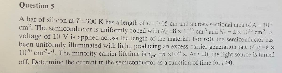 Question 5
-3
A bar of silicon at T =300 K has a length of L= 0.05 cm and a cross-sectional area of A = 10-5
cm². The semiconductor is uniformly doped with Na=8 x 10¹5 cm3 and N₁ = 2 × 10¹5 cm³. A
voltage of 10 V is applied across the length of the material. For t<0, the semiconductor has
been uniformly illuminated with light, producing an excess carrier generation rate of g'=8 x
1020 cm ³s¹. The minority carrier lifetime is Tpo = 5 x107 s. At t=0, the light source is turned
off. Determine the current in the semiconductor as a function of time for t≥0.