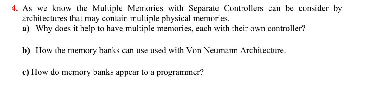 4. As we know the Multiple Memories with Separate Controllers can be consider by
architectures that may contain multiple physical memories.
a) Why does it help to have multiple memories, each with their own controller?
b) How the memory banks can use used with Von Neumann Architecture.
c) How do memory banks appear to a programmer?