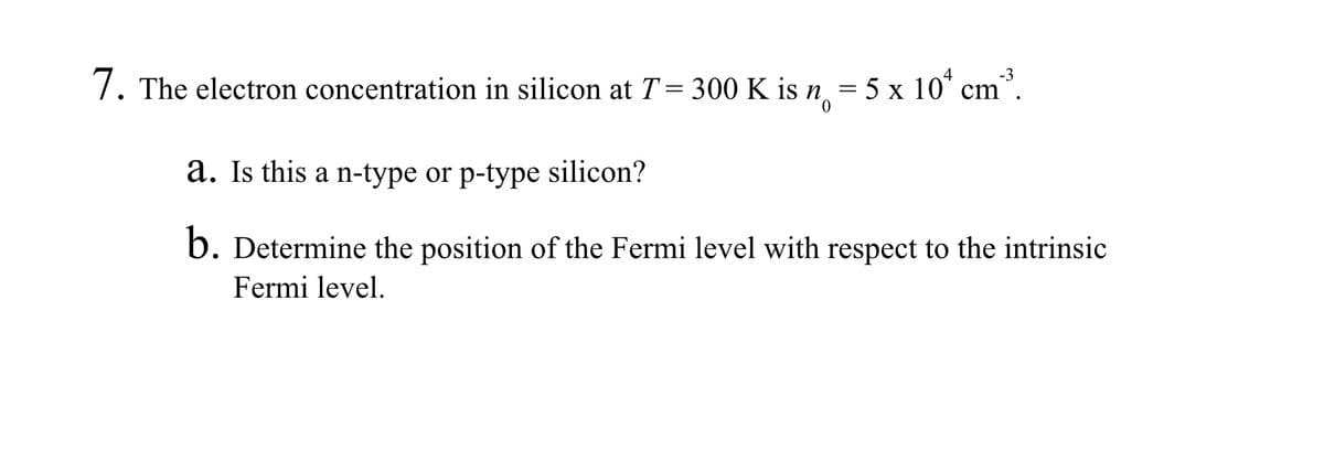 7. The electron concentration in silicon at T = 300 K is n
300 K
is n = 5 x 10¹ cm³.
a. Is this a n-type or p-type silicon?
b. Determine the position of the Fermi level with respect to the intrinsic
Fermi level.