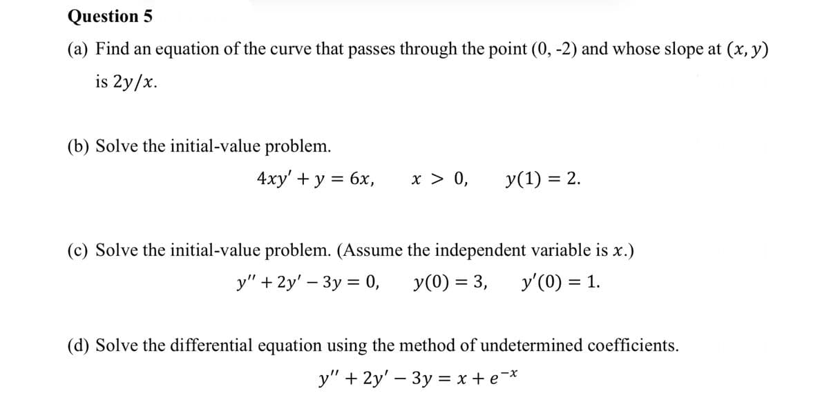 Question 5
(a) Find an equation of the curve that passes through the point (0, -2) and whose slope at (x, y)
is 2y/x.
(b) Solve the initial-value problem.
4xy' + y = 6x,
x > 0, y(1) = 2.
(c) Solve the initial-value problem. (Assume the independent variable is x.)
y" + 2y' - 3y = 0,
y(0) = 3, y'(0) = 1.
(d) Solve the differential equation using the method of undetermined coefficients.
y" + 2y' - 3y = x + ex