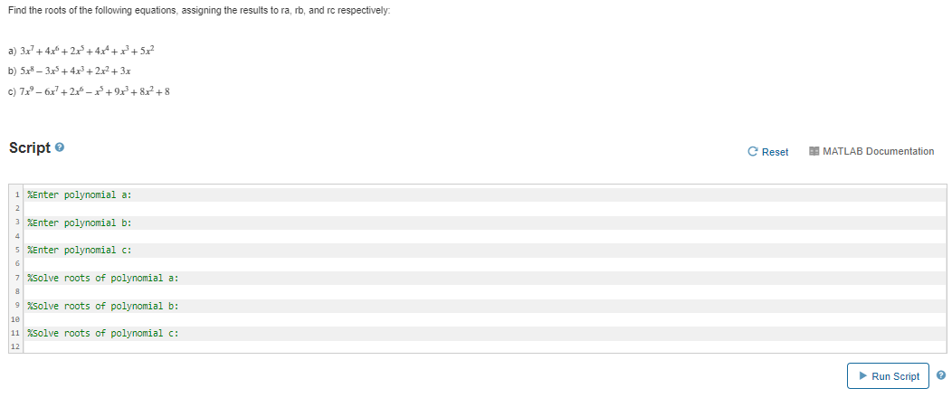 Find the roots of the following equations, assigning the results to ra, rb, and rc respectively
a) 3x+ 4x + 2x+4x^+ x²+ 5x?
b) 5x8 – 3x5+4x³+2x2+ 3x
c) 7x – 6x + 2x – x²+ 9x² + 8x² + 8
Script e
C Reset
EE MATLAB Documentation
1 XEnter polynomial a:
3 XEnter polynomial b:
5 XEnter polynomial c:
7 solve roots of polynomial a:
9 solve roots of polynomial b:
10
11 XSolve roots of polynomial c:
12
Run Script
