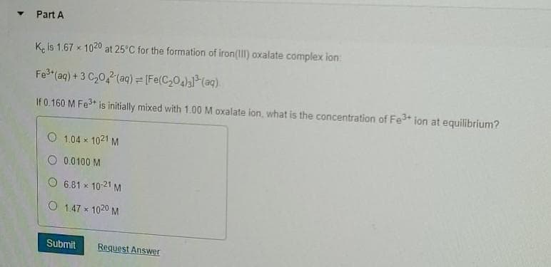 - Part A
K, is 1.67 x 1020 at 25°C for the formation of iron(ll) oxalate complex ion:
Fe (aq) + 3 C,0,(aq) = [Fe(C,04) (aq).
If 0.160 M Fe+ is initially mixed with 1.00 M oxalate ion, what is the concentration of Fe+ ion at equilibrium?
O 1.04 x 1021 M
O 0.0100 M
O 6.81 x 10-21 M
O 1.47 x 1020 M
Submit
Request Answer
