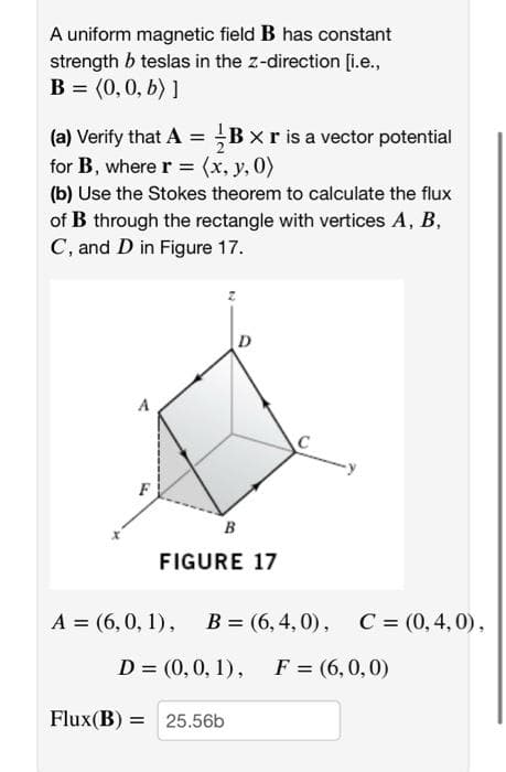 A uniform magnetic field B has constant
strength b teslas in the z-direction [i.e.,
В %3 (0, 0, Б) ]
(a) Verify that A = ;B x r is a vector potential
for B, where r = (x, y, 0)
(b) Use the Stokes theorem to calculate the flux
of B through the rectangle with vertices A, B,
C, and D in Figure 17.
A
F
B
FIGURE 17
А 3 (6,0, 1), В 3 (6, 4, 0),
C = (0,4,0),
D = (0,0, 1), F = (6,0,0)
%3D
Flux(B) =
25.56b
