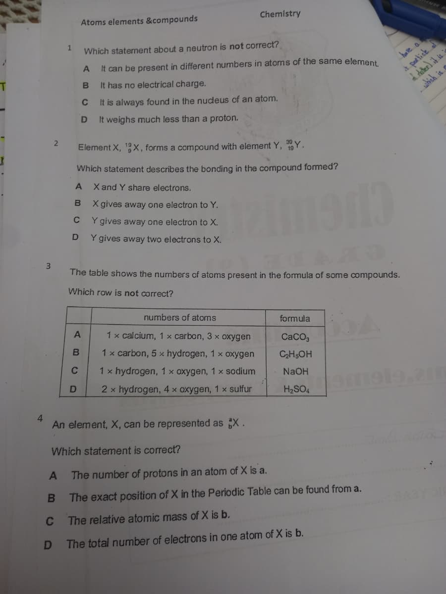 Atoms elements &compounds
Chemistry
Which statement about a neutron is not correct?
It can be present in different numbers in atoms of the same element
bave a
It has no electrical charge.
A partick al
which is
C
It is always found in the nudeus of an atom.
It weighs much less than a proton.
2
Element X, 1x, forms a compound with element Y, 19Y.
Which statement describes the bonding in the compound formed?
A
X and Y share electrons.
B
X gives away one electron to Y.
Y gives away one electron to X.
D
Y gives away two electrons to X.
3
The table shows the numbers of atoms present in the formula of some compounds.
Which row is not correct?
numbers of atoms
formula
A
1 x calcium, 1 x carbon, 3 x oxygen
CACO,
1 x carbon, 5 x hydrogen, 1 x oxygen
C2H5OH
C
1 x hydrogen, 1x oxygen, 1 x sodium
NaOH
2 x hydrogen, 4 x oxygen, 1 x sulfur
H2SO4
4.
An element, X, can be represented as X.
Which statement is correct?
The number of protons in an atom of X is a.
B
The exact position of X in the Periodic Table can be found from a.
C
The relative atomic mass of X is b.
D
The total number of electrons in one atom of X is b.
