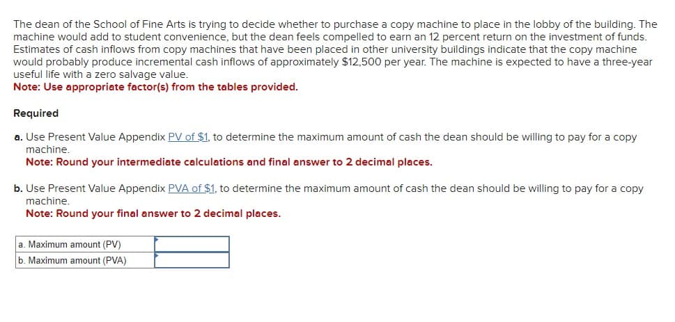 The dean of the School of Fine Arts is trying to decide whether to purchase a copy machine to place in the lobby of the building. The
machine would add to student convenience, but the dean feels compelled to earn an 12 percent return on the investment of funds.
Estimates of cash inflows from copy machines that have been placed in other university buildings indicate that the copy machine
would probably produce incremental cash inflows of approximately $12,500 per year. The machine is expected to have a three-year
useful life with a zero salvage value.
Note: Use appropriate factor(s) from the tables provided.
Required
a. Use Present Value Appendix PV of $1, to determine the maximum amount of cash the dean should be willing to pay for a copy
machine.
Note: Round your intermediate calculations and final answer to 2 decimal places.
b. Use Present Value Appendix PVA of $1, to determine the maximum amount of cash the dean should be willing to pay for a copy
machine.
Note: Round your final answer to 2 decimal places.
a. Maximum amount (PV)
b. Maximum amount (PVA)