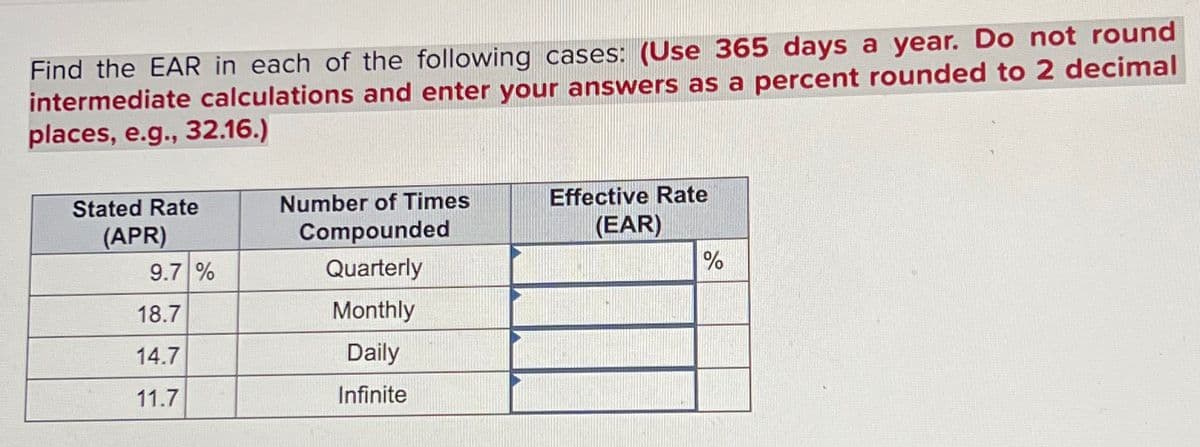 Find the EAR in each of the following cases: (Use 365 days a year. Do not round
intermediate calculations and enter your answers as a percent rounded to 2 decimal
places, e.g., 32.16.)
Stated Rate
(APR)
Number of Times
Effective Rate
Compounded
(EAR)
9.7 %
Quarterly
%
18.7
Monthly
14.7
Daily
11.7
Infinite