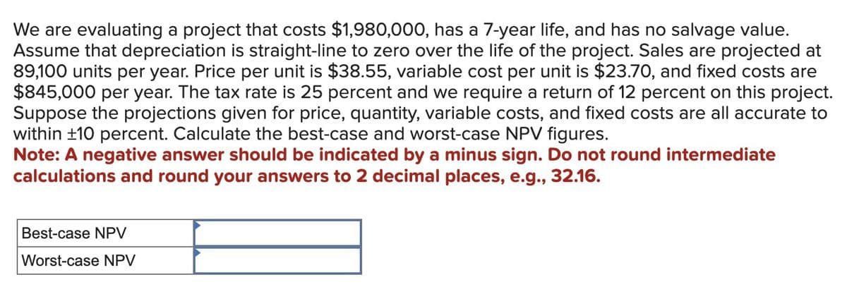 We are evaluating a project that costs $1,980,000, has a 7-year life, and has no salvage value.
Assume that depreciation is straight-line to zero over the life of the project. Sales are projected at
89,100 units per year. Price per unit is $38.55, variable cost per unit is $23.70, and fixed costs are
$845,000 per year. The tax rate is 25 percent and we require a return of 12 percent on this project.
Suppose the projections given for price, quantity, variable costs, and fixed costs are all accurate to
within ±10 percent. Calculate the best-case and worst-case NPV figures.
Note: A negative answer should be indicated by a minus sign. Do not round intermediate
calculations and round your answers to 2 decimal places, e.g., 32.16.
Best-case NPV
Worst-case NPV