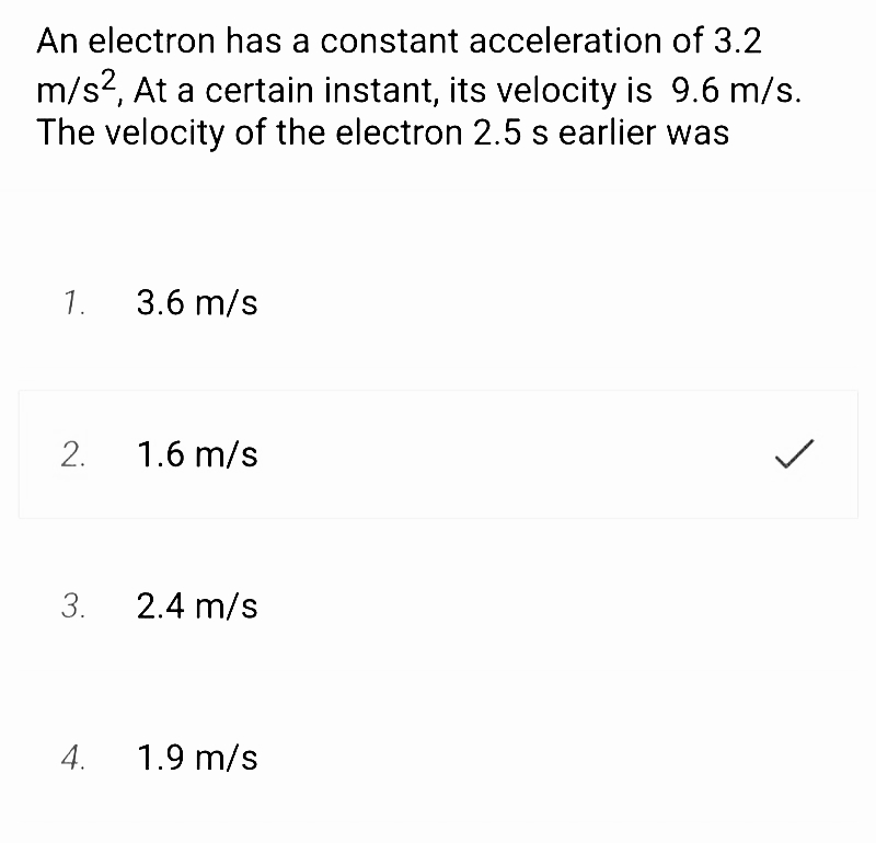 An electron has a constant acceleration of 3.2
m/s², At a certain instant, its velocity is 9.6 m/s.
The velocity of the electron 2.5 s earlier was
1. 3.6 m/s
2.
3.
4.
1.6 m/s
2.4 m/s
1.9 m/s