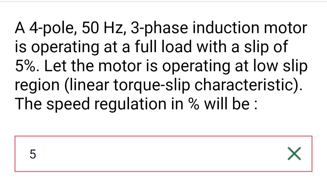 A 4-pole, 50 Hz, 3-phase induction motor
is operating at a full load with a slip of
5%. Let the motor is operating at low slip
region (linear torque-slip characteristic).
The speed regulation in % will be:
5
X