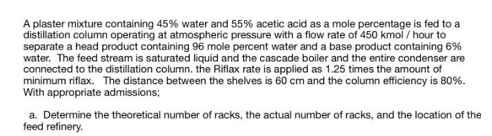 A plaster mixture containing 45% water and 55% acetic acid as a mole percentage is fed to a
distillation column operating at atmospheric pressure with a flow rate of 450 kmol / hour to
separate a head product containing 96 mole percent water and a base product containing 6%
water. The feed stream is saturated liquid and the cascade boiler and the entire condenser are
connected to the distillation column. the Riflax rate is applied as 1.25 times the amount of
minimum riflax. The distance between the shelves is 60 cm and the column efficiency is 80%.
With appropriate admissions;
a. Determine the theoretical number of racks, the actual number of racks, and the location of the
feed refinery.
