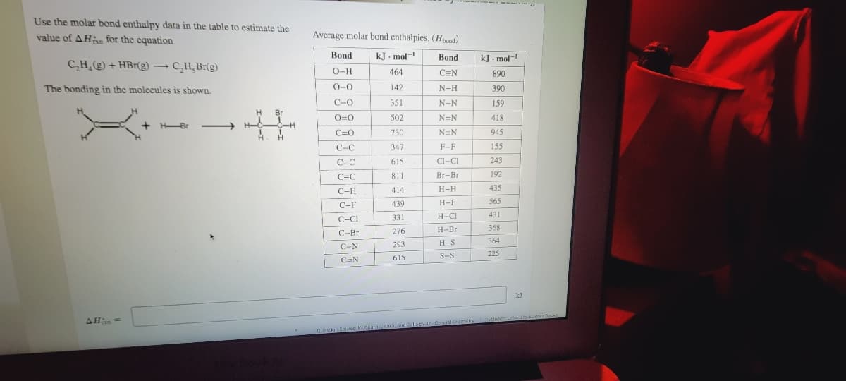 Use the molar bond enthalpy data in the table to estimate the
value of AH for the equation
Average molar bond enthalpies. (Hpoad)
Bond
kJ - mol-
Bond
kJ . mol-1
CH (g) + HBr(g) –
→ C,H, Br(g)
O-H
464
C=N
890
The bonding in the molecules is shown.
0-0
142
N-H
390
C-0
351
N-N
159
H
Br
O=0
502
N=N
418
HBr
-
C=0
730
NEN
945
C-C
347
F-F
155
C=C
615
Cl-CI
243
C=C
811
Br-Br
192
C-H
414
Н-Н
435
439
H-F
565
C-F
C-CI
331
H-CI
431
276
H-Br
368
C-Br
293
H-S
364
C-N
225
615
S-S
C=N
AHn =
Capstior Source McDuarrio, Rock nd callogy de Goreral Chemaito Publosherris dgense Bocks
