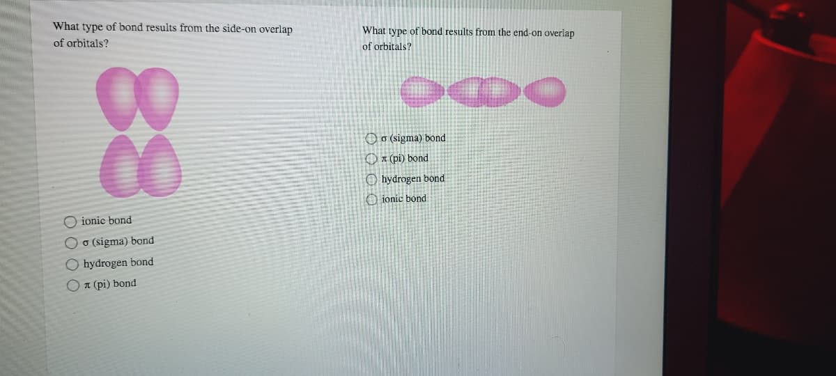 What type of bond results from the side-on overlap
What type of bond results from the end-on overlap
of orbitals?
of orbitals?
00
00
Oo (sigma) bond
OI (pi) bond
O hydrogen bond
O ionic bond
O ionic bond
Oo (sigma) bond
O hydrogen bond
On (pi) bond
88
