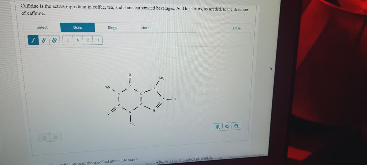 Caffeine is the active ingredient in coffee, tea, and some carbonated beverages. Add lone pairs, as needed, to the structure
of caffeine.
Select
Draw
Rings
More
Erase
N
H
сн,
CH,
What is the hybridization of.arOmAremaitr
whridization of the specified atoms. Be sure to
