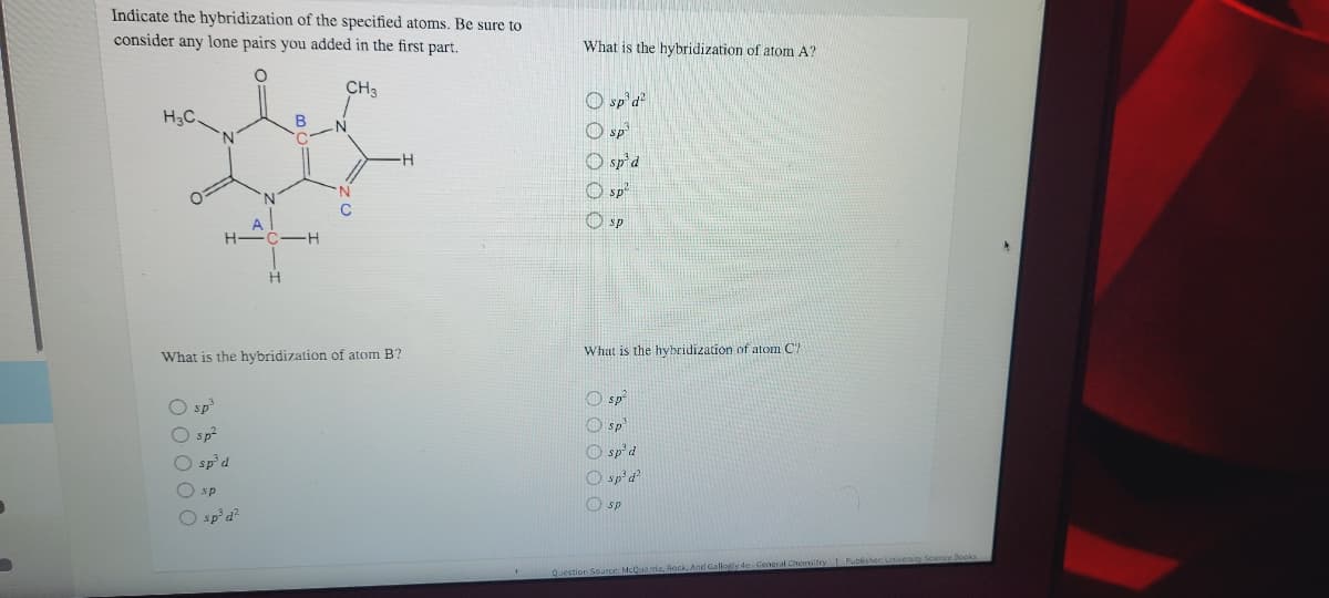 Indicate the hybridization of the specified atoms. Be sure to
consider any lone pairs you added in the first part.
What is the hybridization of atom A?
CH3
O sp'd
H3C.
B
.N
O sp
O sp'd
O sp?
A
O sp
H
What is the hvbridization of atom C7
What is the hybridization of atom B?
O sp?
O sp'
O sp²d
O sp'd
O sp
O sp?
O sp d
O sp
O sp
O sp' d²
And Gallogly de General Chemsitey LPublisher University Science Beoks
