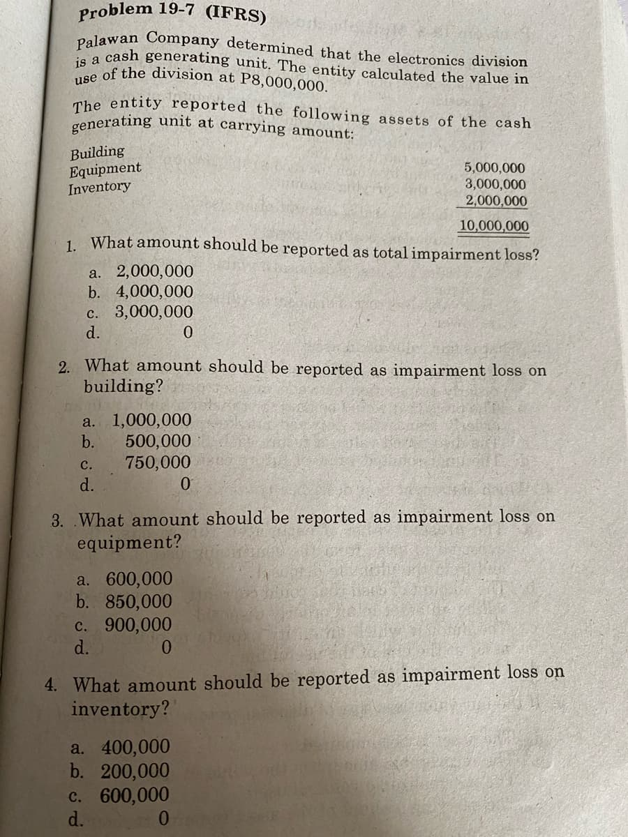 Problem 19-7 (IFRS)
Palawan Company determined that the electronics division
e a cash generating unit. The entity calculated the value in
1s of the division at P8,000,000.
The entity reported the following assets of the cash
generating unit at carrying amount:
Building
Equipment
Inventory
5,000,000
3,000,000
2,000,000
10,000,000
1. What amount should be reported as total impairment loss?
a. 2,000,000
b. 4,000,000
c. 3,000,000
d.
2. What amount should be reported as impairment loss on
building?
a. 1,000,000
b.
500,000
750,000
d.
с.
3. .What amount should be reported as impairment loss on
equipment?
a. 600,000
b. 850,000
c. 900,000
d.
4. What amount should be reported as impairment loss on
inventory?
a. 400,000
b. 200,000
c. 600,000
d.
