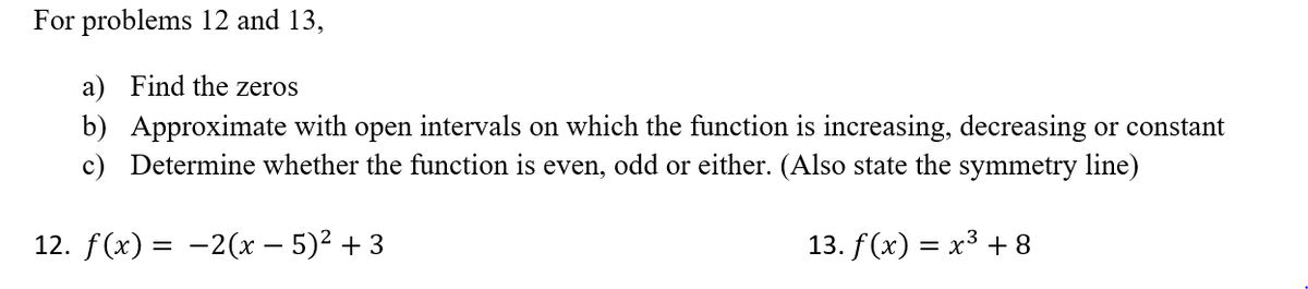 For problems 12 and 13,
a) Find the zeros
b) Approximate with open intervals on which the function is increasing, decreasing or constant
c) Determine whether the function is even, odd or either. (Also state the symmetry line)
12. f (x) — —2(х — 5)2 + 3
13. f (x) 3D х3 +8
=
