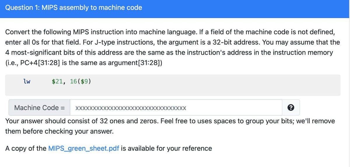 Question 1: MIPS assembly to machine code
Convert the following MIPS instruction into machine language. If a field of the machine code is not defined,
enter all Os for that field. For J-type instructions, the argument is a 32-bit address. You may assume that the
4 most-significant bits of this address are the same as the instruction's address in the instruction memory
(i.e., PC+4[31:28] is the same as argument[31:28])
lw
$21, 16($9)
Machine Code =
XXXXXXXXXXXXXXXXXXXXXXXXXXXXXXXX
Your answer should consist of 32 ones and zeros. Feel free to uses spaces to group your bits; we'll remove
them before checking your answer.
A copy of the MIPS_green_sheet.pdf is available for your reference
