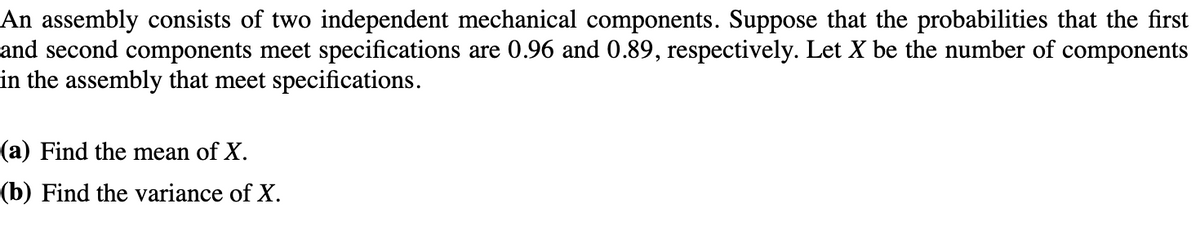 An assembly consists of two independent mechanical components. Suppose that the probabilities that the first
and second components meet specifications are 0.96 and 0.89, respectively. Let X be the number of components
in the assembly that meet specifications.
(a) Find the mean of X.
(b) Find the variance of X.