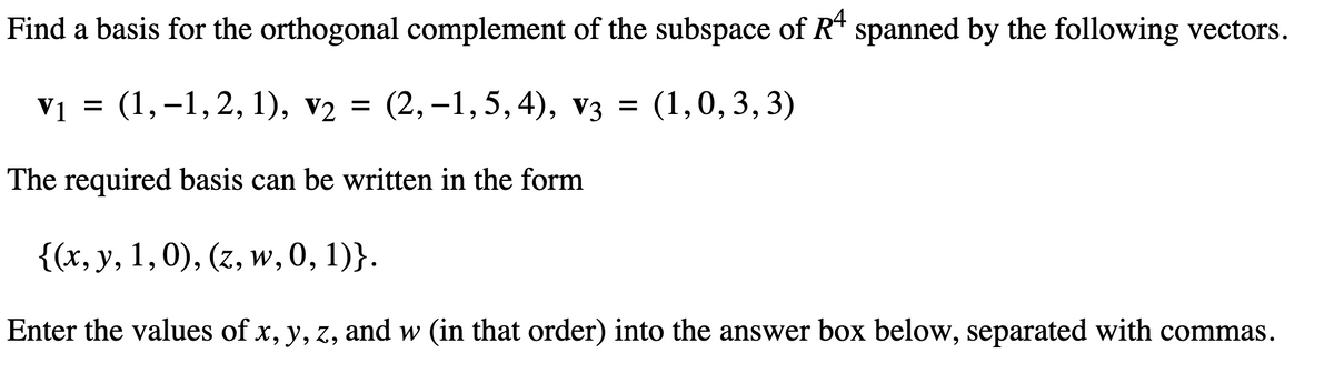 Find a basis for the orthogonal complement of the subspace of Rª spanned by the following vectors.
V1
V₁ = (1,-1, 2, 1), v₂ =
V2 (2,−1,5,4), v3 = (1,0,3,3)
The required basis can be written in the form
{(x, y, 1, 0), (z, w, 0, 1)}.
Enter the values of x, y, z, and w (in that order) into the answer box below, separated with commas.