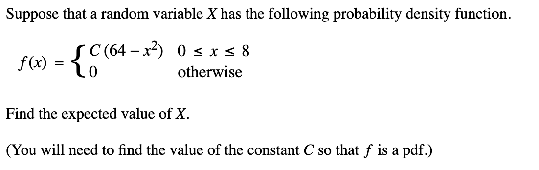 Suppose that a random variable X has the following probability density function.
SC (64-x²) 0 ≤ x ≤ 8
otherwise
f(x) = {C
Find the expected value of X.
(You will need to find the value of the constant C so that f is a pdf.)