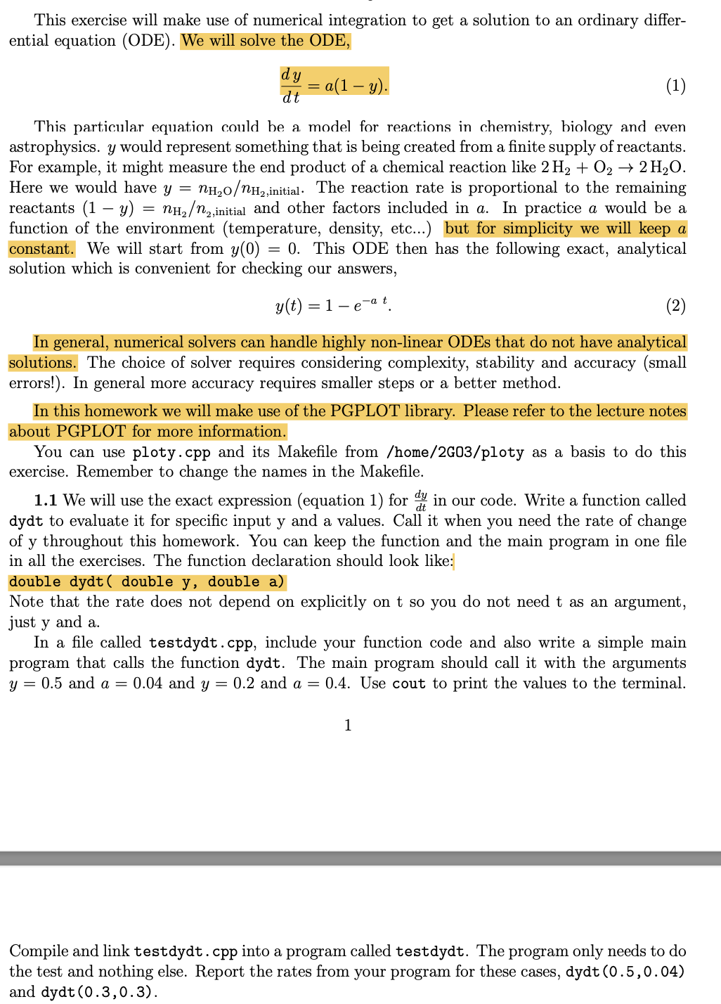 This exercise will make use of numerical integration to get a solution to an ordinary differ-
ential equation (ODE). We will solve the ODE,
dy
dt
=
(1)
This particular equation could be a model for reactions in chemistry, biology and even
astrophysics. y would represent something that is being created from a finite supply of reactants.
For example, it might measure the end product of a chemical reaction like 2 H₂ + O₂ → 2 H₂O.
Here we would have y = nH₂O/nH₂,initial. The reaction rate is proportional to the remaining
reactants (1-y) nH₂/n2,ini
2,initial and other factors included in a. In practice a would be a
function of the environment (temperature, density, etc...) but for simplicity we will keep a
constant. We will start from y(0) = 0. This ODE then has the following exact, analytical
solution which is convenient for checking our answers,
y(t)=1-e
=
a(1 — y).
-a t
(2)
In general, numerical solvers can handle highly non-linear ODEs that do not have analytical
solutions. The choice of solver requires considering complexity, stability and accuracy (small
errors!). In general more accuracy requires smaller steps or a better method.
In this homework we will make use of the PGPLOT library. Please refer to the lecture notes
about PGPLOT for more information.
You can use ploty.cpp and its Makefile from /home/2G03/ploty as a basis to do this
exercise. Remember to change the names in the Makefile.
1.1 We will use the exact expression (equation 1) for din our code. Write a function called
dydt to evaluate it for specific input y and a values. Call it when you need the rate of change
of y throughout this homework. You can keep the function and the main program in one file
in all the exercises. The function declaration should look like:
double dydt ( double y, double a)
Note that the rate does not depend on explicitly on t so you do not need t as an argument,
just y and a.
In a file called testdydt.cpp, include your function code and also write a simple main
program that calls the function dydt. The main program should call it with the arguments
y = 0.5 and a = 0.04 and y = 0.2 and a = 0.4. Use cout to print the values to the terminal.
1
Compile and link testdydt.cpp into a program called testdydt. The program only needs to do
the test and nothing else. Report the rates from your program for these cases, dydt (0.5, 0.04)
and dydt (0.3,0.3).