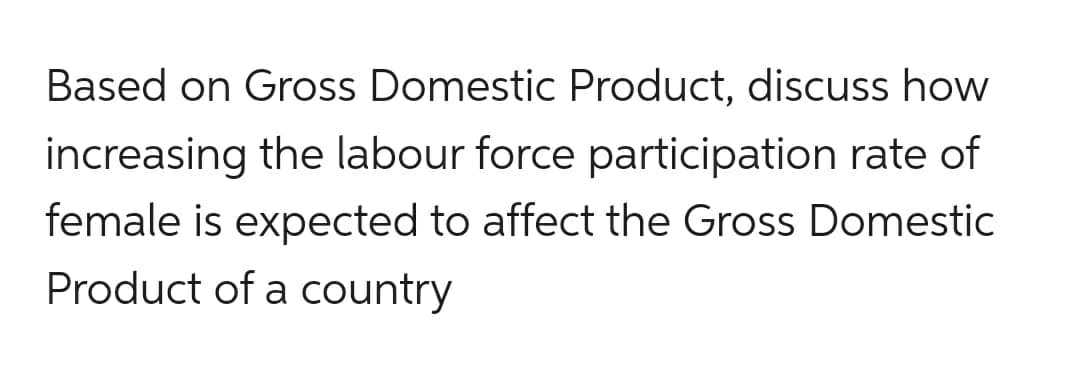 Based on Gross Domestic Product, discuss how
increasing the labour force participation rate of
female is expected to affect the Gross Domestic
Product of a country