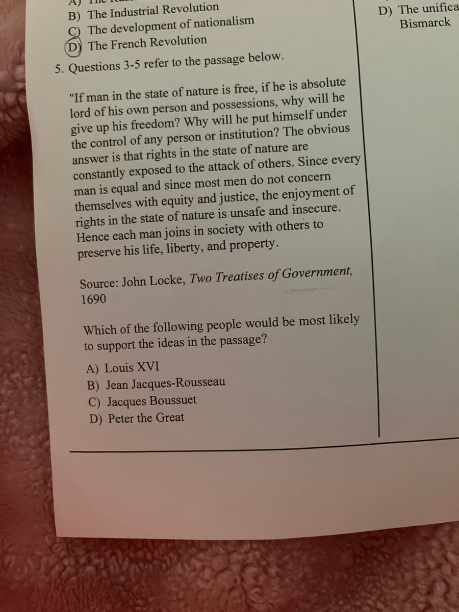 B) The Industrial Revolution
C) The development of nationalism
D) The French Revolution
D) The unifica
Bismarck
5. Questions 3-5 refer to the passage below.
"If man in the state of nature is free, if he is absolute
lord of his own person and possessions, why will he
give up his freedom? Why will he put himself under
the control of any person or institution? The obvious
answer is that rights in the state of nature are
constantly exposed to the attack of others. Since every
man is equal and since most men do not concern
themselves with equity and justice, the enjoyment of
rights in the state of nature is unsafe and insecure.
Hence each man joins in society with others to
preserve his life, liberty, and property.
Source: John Locke, Two Treatises of Government,
1690
Which of the following people would be most likely
to support the ideas in the passage?
A) Louis XVI
B) Jean Jacques-Rousseau
C) Jacques Boussuet
D) Peter the Great
