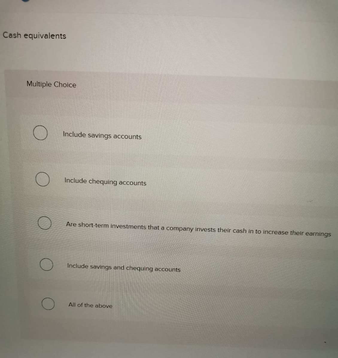 Cash equivalents
Multiple Choice
Include savings accounts
Include chequing accounts
Are short-term investments that a company invests their cash in to increase their earnings
Include savings and chequing accounts
All of the above
