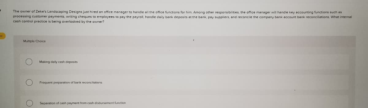 The owner of Zeke's Landscaping Designs just hired an office manager to handle all the office functions for him. Among other responsibilities, the office manager will handle key accounting functions such as
processing customer payments, writing cheques to employees to pay the payroll, handle daily bank deposits at the bank, pay suppliers, and reconcile the company bank account bank reconciliations. What internal
cash control practice
being overlooked by the owner?
Multiple Choice
Making daily cash deposits
Frequent preparation of bank reconciliations
Separation of cash payment from cash disbursement function
