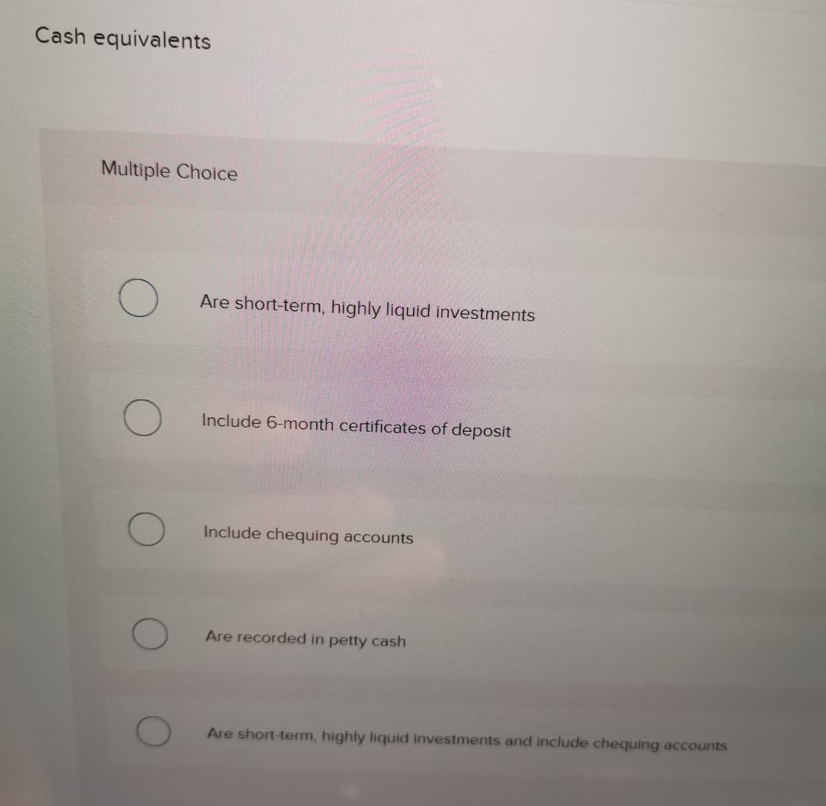 Cash equivalents
Multiple Choice
Are short-term, highly liquid investments
Include 6-month certificates of deposit
Include chequing accounts
Are recorded in petty cash
Are short-term, highly liquid investments and include chequing accounts
