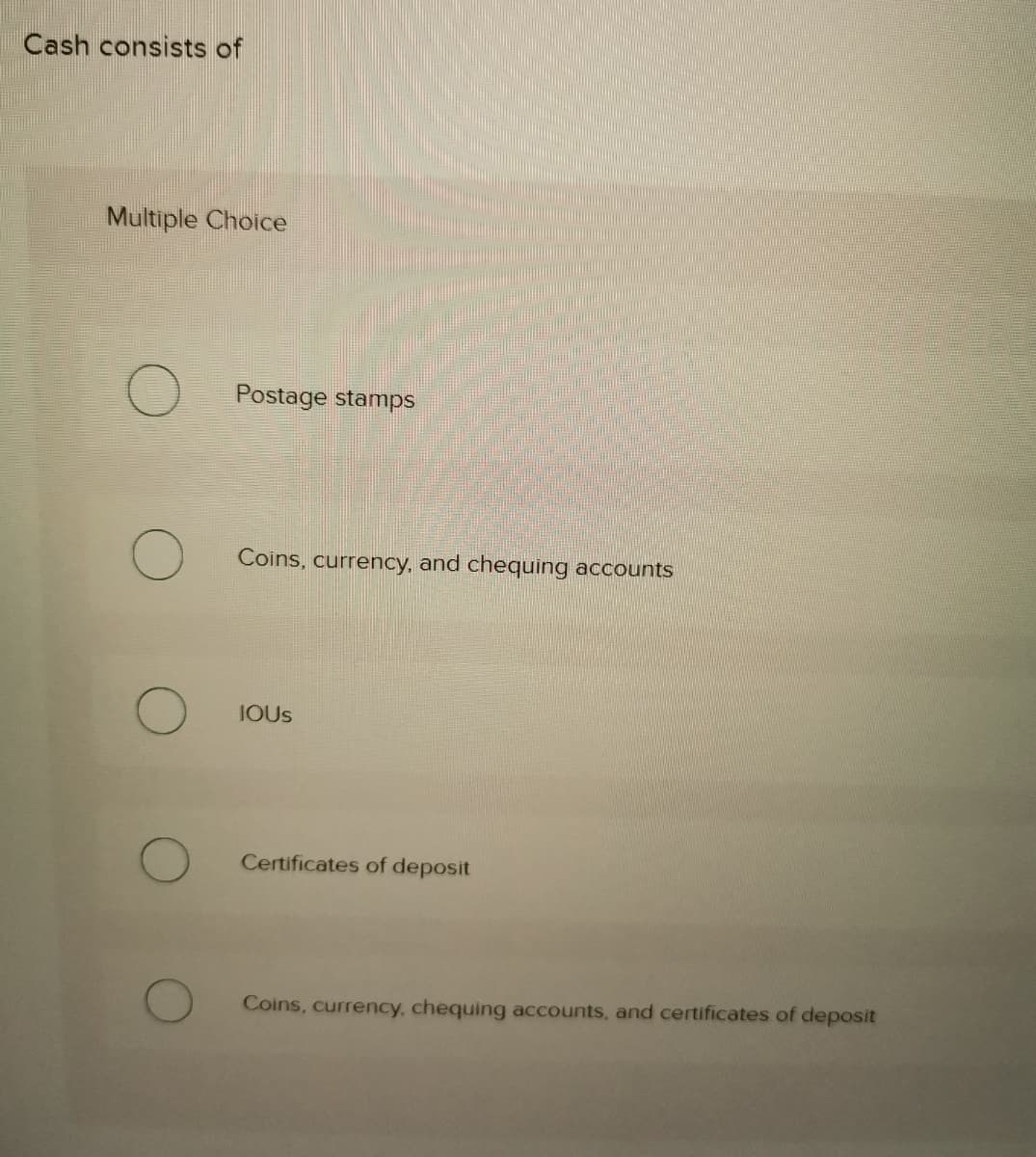 Cash consists of
Multiple Choice
Postage stamps
Coins, currency, and chequing accounts
IOUS
Certificates of deposit
Coins, currency, chequing accounts, and certificates of deposit
