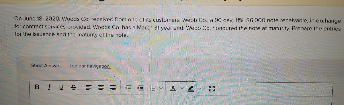 On June 18, 2020, Woods Co. received from one of its customers, Webb Co., a 90 day, 11%, $6,000 note receivable, in exchange
for contract services provided. Woods Co. has a March 31 year end. Webb Co. honoured the note at maturity. Prepare the entries
for the issuance and the maturity of the note.
Short Answer
Toolbar navigation
BIUS
