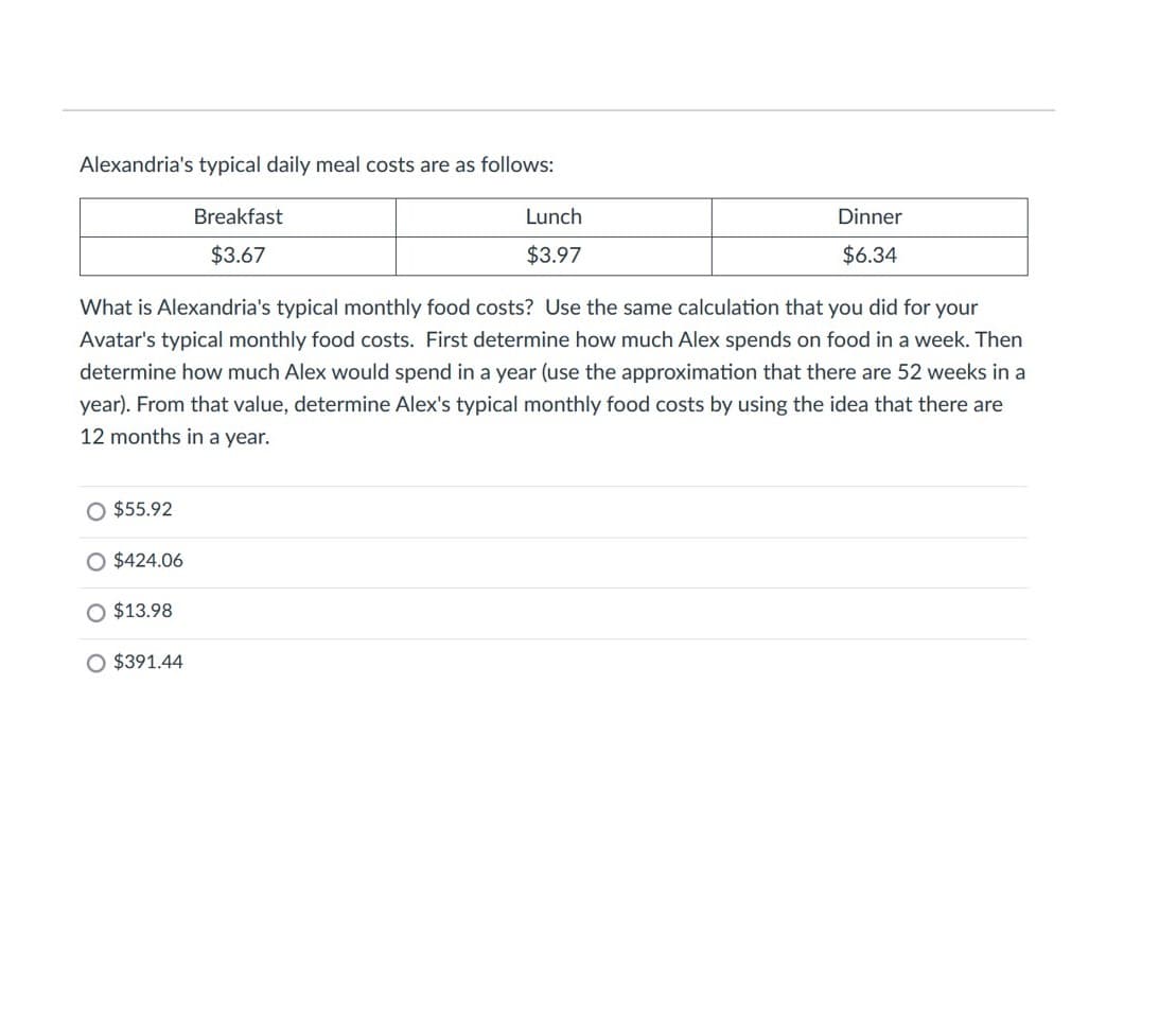 Alexandria's typical daily meal costs are as follows:
Breakfast
Lunch
Dinner
$3.67
$3.97
$6.34
What is Alexandria's typical monthly food costs? Use the same calculation that you did for your
Avatar's typical monthly food costs. First determine how much Alex spends on food in a week. Then
determine how much Alex would spend in a year (use the approximation that there are 52 weeks in a
year). From that value, determine Alex's typical monthly food costs by using the idea that there are
12 months in a year.
O $55.92
O $424.06
O $13.98
O $391.44
