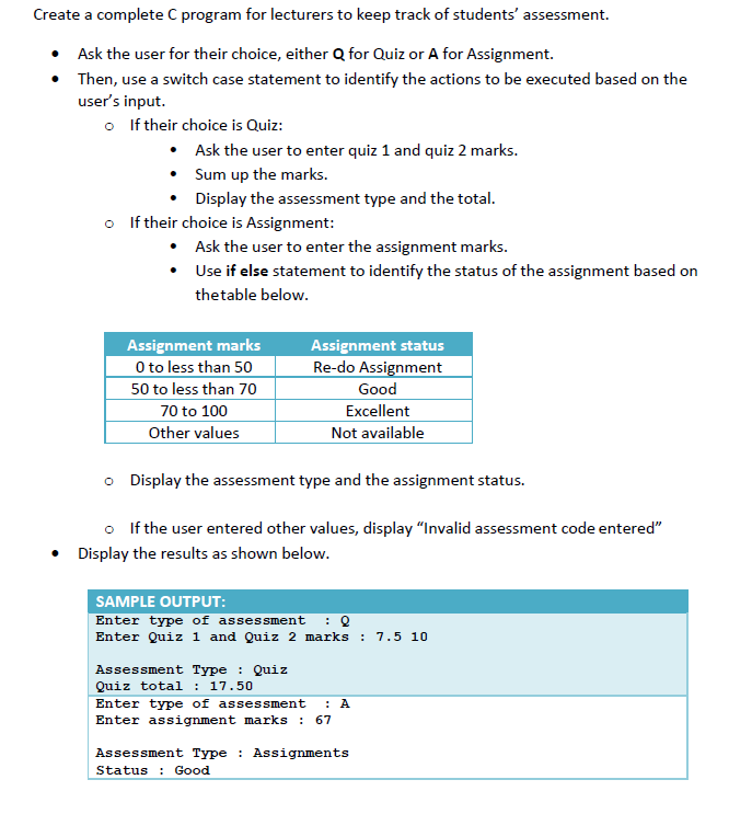 Create a complete C program for lecturers to keep track of students' assessment.
• Ask the user for their choice, either Q for Quiz or A for Assignment.
• Then, use a switch case statement to identify the actions to be executed based on the
user's input.
o If their choice is Quiz:
• Ask the user to enter quiz 1 and quiz 2 marks.
• Sum up the marks.
Display the assessment type and the total.
o If their choice is Assignment:
• Ask the user to enter the assignment marks.
• Use if else statement to identify the status of the assignment based on
thetable below.
Assignment marks
O to less than 5o
50 to less than 70
Assignment status
Re-do Assignment
Good
70 to 100
Excellent
Other values
Not available
o Display the assessment type and the assignment status.
o If the user entered other values, display "Invalid assessment code entered"
Display the results as shown below.
SAMPLE OUTPUT:
Enter type of assessment
Enter Quiz 1 and Quiz 2 marks :
7.5 10
Assessment Type : Quiz
Quiz total
: 17.50
Enter type of assessment
: A
Enter assignment marks : 67
Assessment Type : Assignments
Status : Good
