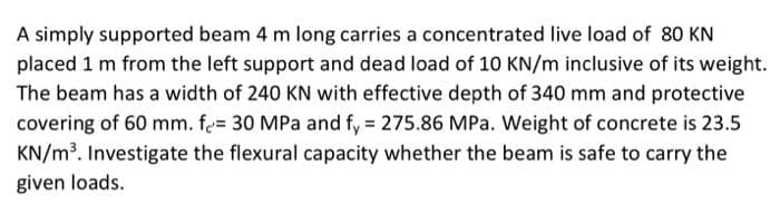 A simply supported beam 4 m long carries a concentrated live load of 80 KN
placed 1 m from the left support and dead load of 10 KN/m inclusive of its weight.
The beam has a width of 240 KN with effective depth of 340 mm and protective
covering of 60 mm. fe= 30 MPa and fy 275.86 MPa. Weight of concrete is 23.5
KN/m3. Investigate the flexural capacity whether the beam is safe to carry the
given loads.
