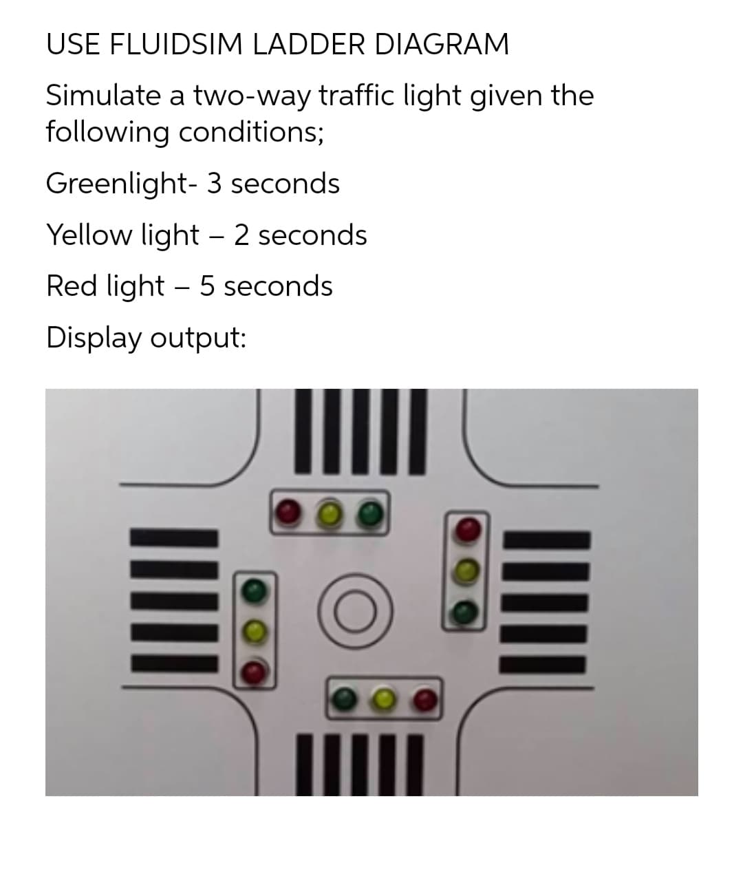 USE FLUIDSIM LADDER DIAGRAM
Simulate a two-way traffic light given the
following conditions;
Greenlight- 3 seconds
Yellow light – 2 seconds
Red light – 5 seconds
Display output:
