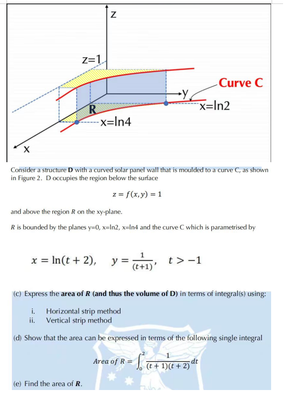 X
Z=1
R
ii.
N
-x=ln4
x = ln(t + 2),
(e) Find the area of R.
Y
Consider a structure D with a curved solar panel wall that is moulded to a curve C, as shown
in Figure 2. D occupies the region below the surface
z = f(x, y) = 1
and above the region R on the xy-plane.
R is bounded by the planes y=0, x=In2, x-In4 and the curve C which is parametrised by
Curve C
x=ln2
y = (t+1) t> -1
(c) Express the area of R (and thus the volume of D) in terms of integral(s) using:
i.
Horizontal strip method
Vertical strip method
(d) Show that the area can be expressed in terms of the following single integral
Area of R = (t + 1)(t + 2)ª
dt