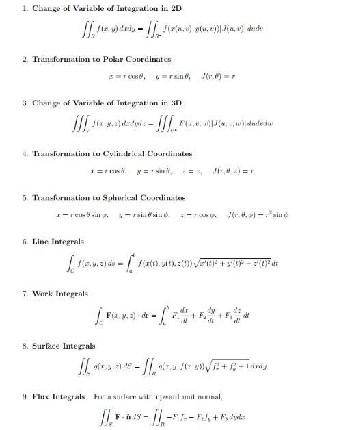 1. Change of Variable of Integration in 2D
[ 1(x, y) dxdy = f(x(u, v),y(u, v))|J(u, v)| dudv
2. Transformation to Polar Coordinates
3. Change of Variable of Integration in 3D
JJJ. [ f(x,y, 2) dxdydz = [[[_ F(u,v, w)|J(u, v, w)| dudvdw
x=r cos 0, y =rsin 0, J(,0)=r
4. Transformation to Cylindrical Coordinates
5. Transformation to Spherical Coordinates
6. Line Integrals
x = r cos 0, y = r sin 0, z = 2, J(r,0,2)=r
x = r cos@sind, y=rsin sind, z=rcos, J(r,0,0) = r² sin
7. Work Integrals
[ f(x, y, z) ds = [* f(x(1), y(t), =(0)) √/x'(0}² +y°(1)² +2{t}°dt
dx
dz
dt
[F(x, y, z) - dr = -C
= [° F + F + F = d
8. Surface Integrals
[[ 91,9, 2) ds = [[ 9(2.v. f(x,y) √/ S3 + f2 + 1 dxdy
R
9. Flux Integrals For a surface with upward unit normal,
= 11₁₂₁-B₁
II.F.
FindS
-Fifz-F₂fy + F3 dydx