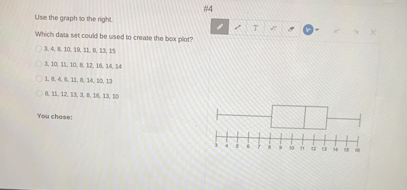 #4
Use the graph to the right.
T
Which data set could be used to create the box plot?
О3,4, 8, 10, 19, 11, 8, 13, 15
О3, 10, 11, 10, 8, 12, 16, 14, 14
O 1, 8, 4, 6, 11, 8, 14, 10, 13
O 8, 11, 12, 13, 3, 8, 16, 13, 10
You chose:
4 5
6 7 8 9 10 11 12 13 14 15 16
