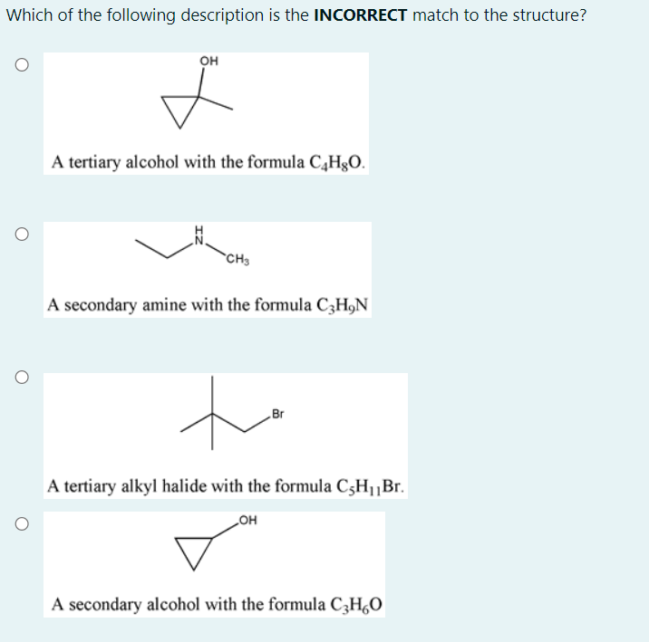 Which of the following description is the INCORRECT match to the structure?
он
A tertiary alcohol with the formula C,HgO.
CH3
A secondary amine with the formula C3H,N
to
Br
A tertiary alkyl halide with the formula C3H1¡Br.
он
A secondary alcohol with the formula C3H,0
