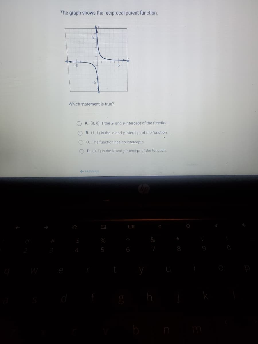 The graph shows the reciprocal parent function.
5-
Which statement is true?
A. (0,0) is the x- and yintercept of the function.
B. (1, 1) is the x- and yintercept of the function.
C. The function has no intercepts.
D. (0, 1) is the x- and yintercept of the function.
E PREVIOUS
&
4
5
6
8
W
m

